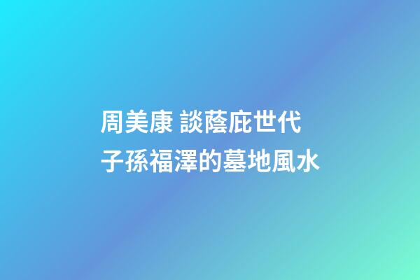 周美康 談蔭庇世代子孫福澤的墓地風水